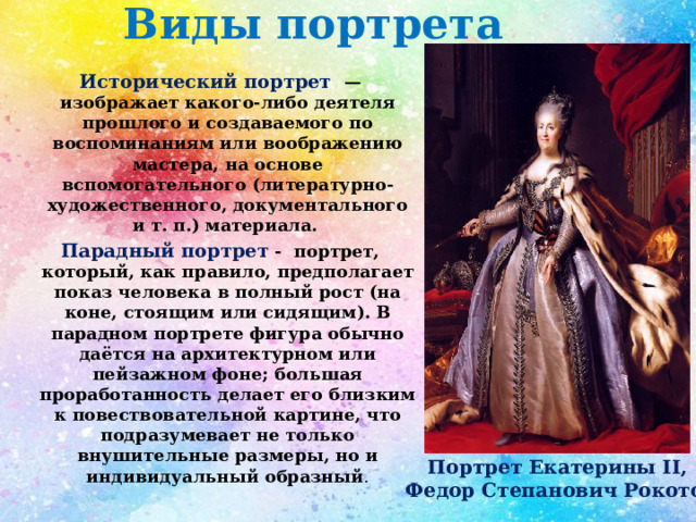 Виды портрета Исторический портрет — изображает какого-либо деятеля прошлого и создаваемого по воспоминаниям или воображению мастера, на основе вспомогательного (литературно-художественного, документального и т. п.) материала. Парадный портрет - портрет, который, как правило, предполагает показ человека в полный рост (на коне, стоящим или сидящим). В парадном портрете фигура обычно даётся на архитектурном или пейзажном фоне; большая проработанность делает его близким к повествовательной картине, что подразумевает не только внушительные размеры, но и индивидуальный образный . Портрет Екатерины II,  Федор Степанович Рокотов 