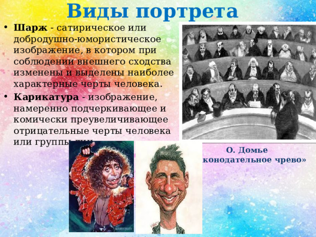 Виды портрета Шарж - сатирическое или добродушно-юмористическое изображение, в котором при соблюдении внешнего сходства изменены и выделены наиболее характерные черты человека. Карикатура - изображение, намеренно подчеркивающее и комически преувеличивающее отрицательные черты человека или группы лиц . О. Домье  «Законодательное чрево» 