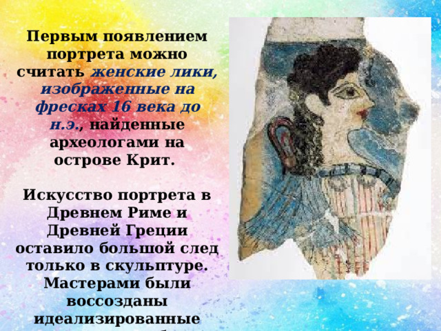 Первым появлением портрета можно считать женские лики, изображенные на фресках 16 века до н.э. , найденные археологами на острове Крит.  Искусство портрета в Древнем Риме и Древней Греции оставило большой след только в скульптуре. Мастерами были воссозданы идеализированные пластические образы элиты — политиков, военачальников, философов и поэтов. 