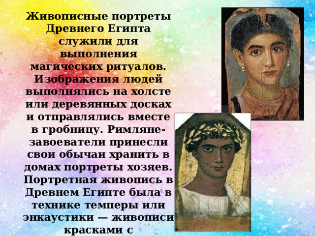 Живописные портреты Древнего Египта служили для выполнения магических ритуалов. Изображения людей выполнялись на холсте или деревянных досках и отправлялись вместе в гробницу. Римляне-завоеватели принесли свои обычаи хранить в домах портреты хозяев. Портретная живопись в Древнем Египте была в технике темперы или энкаустики — живописи красками с использованием воска. 