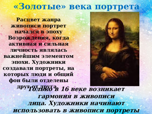 «Золотые» века портрета Расцвет жанра живописи портрет начался в эпоху Возрождения, когда активная и сильная личность являлась важнейшим элементом эпохи. Художники создавали портреты, на которых люди и общий фон были отделены друг от друга.  Только в 16 веке возникает гармония в живописи лица. Художники начинают использовать в живописи портреты маслом на холсте. 