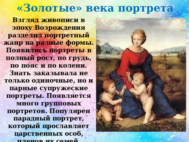 «Золотые» века портрета Взгляд живописи в эпоху Возрождения разделил портретный жанр на разные формы. Появились портреты в полный рост, по грудь, по пояс и по колени. Знать заказывала не только одиночные, но и парные супружеские портреты. Появляется много групповых портретов. Популярен парадный портрет, который прославляет царственных особ, членов их семей, придворную знать или церковников, занимающих высокие посты. 