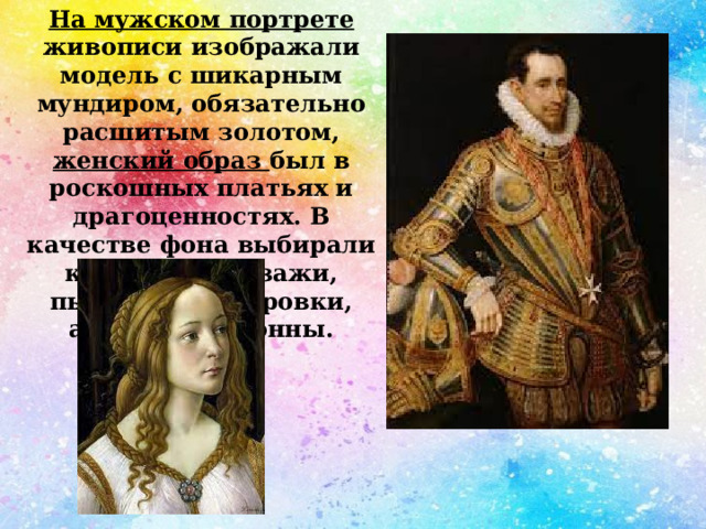 На мужском портрете живописи изображали модель с шикарным мундиром, обязательно расшитым золотом, женский образ был в роскошных платьях и драгоценностях. В качестве фона выбирали красивые пейзажи, пышные драпировки, арки или колонны. 