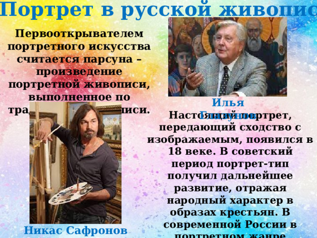 Портрет в русской живописи Первооткрывателем портретного искусства считается парсуна – произведение портретной живописи, выполненное по традициям иконописи. Илья Глазунов Настоящий портрет, передающий сходство с изображаемым, появился в 18 веке. В советский период портрет-тип получил дальнейшее развитие, отражая народный характер в образах крестьян. В современной России в портретном жанре проявили себя Н. Сафронов и И.С. Глазунов. Никас Сафронов 