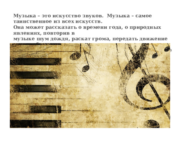 Музыка – это искусство звуков. Музыка – самое таинственное из всех искусств.  Она может рассказать о времени года, о природных явлениях, повторив в  музыке шум дождя, раскат грома, передать движение поезда, бег коня, пение  и полёт птиц. Но главная особенность музыки – умение передать настроение.   