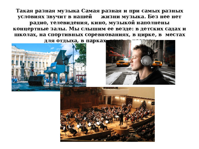 Такая разная музыка Самая разная и при самых разных условиях звучит в нашей жизни музыка. Без нее нет радио, телевидения, кино, музыкой наполнены концертные залы. Мы слышим ее везде: в детских садах и школах, на спортивных соревнованиях, в цирке, в местах для отдыха, в парках, дома, в поездах 