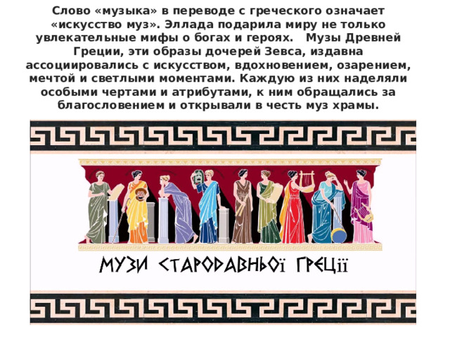 Слово «музыка» в переводе с греческого означает «искусство муз». Эллада подарила миру не только увлекательные мифы о богах и героях.   Музы Древней Греции, эти образы дочерей Зевса, издавна ассоциировались с искусством, вдохновением, озарением, мечтой и светлыми моментами. Каждую из них наделяли особыми чертами и атрибутами, к ним обращались за благословением и открывали в честь муз храмы. 