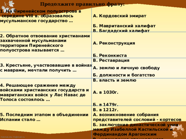 Продолжите правильно фразу:   1. На Пиренейском полуострове в  середине VIII в. образовалось мусульманское государство … А. Кордовский эмират Б. Мавританский халифат В. Багдадский халифат 2. Обратное отвоевание христианами захваченной мусульманами территории Пиренейского полуострова называется … А. Реконструкция Б. Реконкиста 3. Крестьяне, участвовавшие в войнах с маврами, мечтали получить … В. Реставрация А. землю и личную свободу Б. должности и богатство В. власть и землю 4. Решающее сражение между войсками христианских государств и мавританских войск у Лас Навас де Толоса состоялось … А. в 1030г. Б. в 1479г. 5. Последним этапом в объединении Испании стало … В. в 1212г. А. возникновение собрания представителей сословий - кортесов Б. заключение династической унии между Изабеллой Кастильской и Фердинандом Арагонским В. учреждение специального церковного суда - инквизиции 