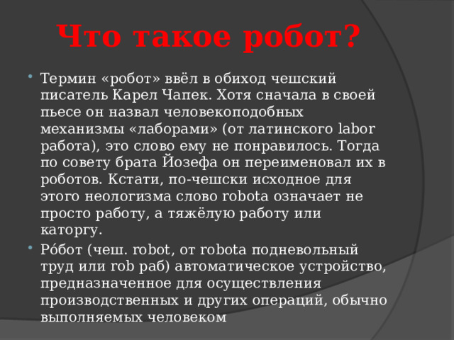 Что такое робот? Термин «робот» ввёл в обиход чешский писатель Карел Чапек. Хотя сначала в своей пьесе он назвал человекоподобных механизмы «лаборами» (от латинского labor работа), это слово ему не понравилось. Тогда по совету брата Йозефа он переименовал их в роботов. Кстати, по-чешски исходное для этого неологизма слово robota означает не просто работу, а тяжёлую работу или каторгу.  Ро́бот (чеш. robot, от robota подневольный труд или rob раб) автоматическое устройство, предназначенное для осуществления производственных и других операций, обычно выполняемых человеком 