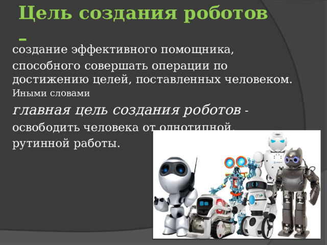 Цель создания роботов –  создание эффективного помощника, способного совершать операции по достижению целей, поставленных человеком. Иными словами главная цель создания роботов - освободить человека от однотипной, рутинной работы. 