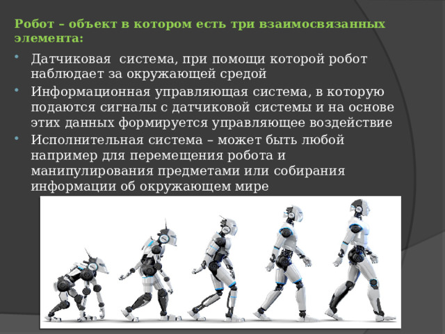 Робот – объект в котором есть три взаимосвязанных элемента:   Датчиковая система, при помощи которой робот наблюдает за окружающей средой Информационная управляющая система, в которую подаются сигналы с датчиковой системы и на основе этих данных формируется управляющее воздействие Исполнительная система – может быть любой например для перемещения робота и манипулирования предметами или собирания информации об окружающем мире 