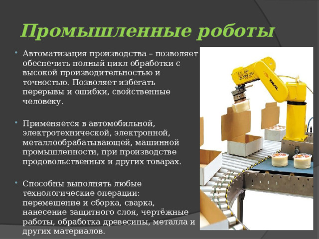 Промышленные роботы Автоматизация производства – позволяет обеспечить полный цикл обработки с высокой производительностью и точностью. Позволяет избегать перерывы и ошибки, свойственные человеку. Применяется в автомобильной, электротехнической, электронной, металлообрабатывающей, машинной промышленности, при производстве продовольственных и других товарах. Способны выполнять любые технологические операции: перемещение и сборка, сварка, нанесение защитного слоя, чертёжные работы, обработка древесины, металла и других материалов. 