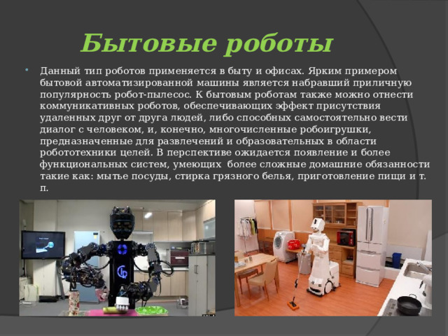 Бытовые роботы Данный тип роботов применяется в быту и офисах. Ярким примером бытовой автоматизированной машины является набравший приличную популярность робот-пылесос. К бытовым роботам также можно отнести коммуникативных роботов, обеспечивающих эффект присутствия удаленных друг от друга людей, либо способных самостоятельно вести диалог с человеком, и, конечно, многочисленные робоигрушки, предназначенные для развлечений и образовательных в области робототехники целей. В перспективе ожидается появление и более функциональных систем, умеющих  более сложные домашние обязанности такие как: мытье посуды, стирка грязного белья, приготовление пищи и т. п. 