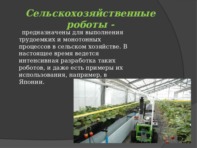 Сельскохозяйственные роботы -  предназначены для выполнения трудоемких и монотонных процессов в сельском хозяйстве. В настоящее время ведется интенсивная разработка таких роботов, и даже есть примеры их использования, например, в Японии. 