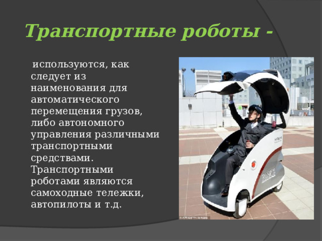 Транспортные роботы -  используются, как следует из наименования для автоматического перемещения грузов, либо автономного управления различными транспортными средствами. Транспортными роботами являются самоходные тележки,  автопилоты и т.д. 