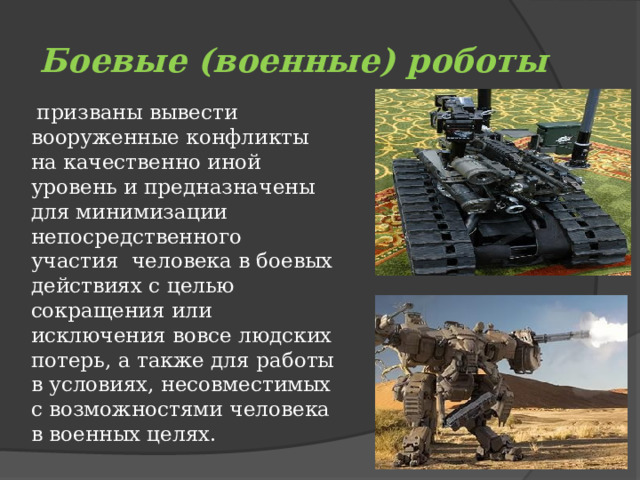 Боевые (военные) роботы  призваны вывести вооруженные конфликты на качественно иной уровень и предназначены для минимизации непосредственного участия  человека в боевых действиях с целью сокращения или исключения вовсе людских потерь, а также для работы в условиях, несовместимых с возможностями человека в военных целях. 