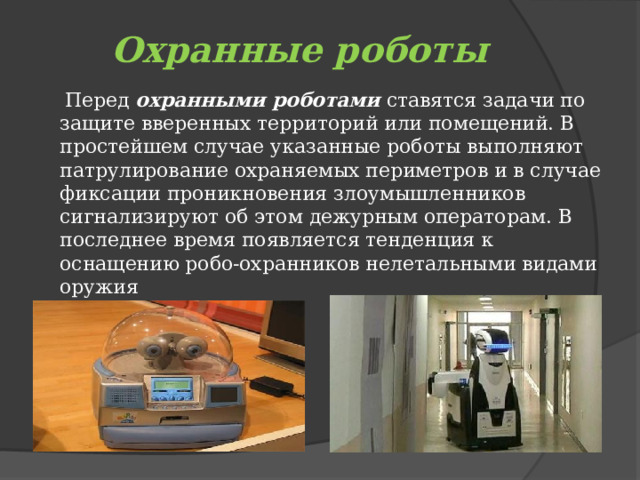 Охранные роботы  Перед  охранными роботами  ставятся задачи по  защите вверенных территорий или помещений. В простейшем случае указанные роботы выполняют патрулирование охраняемых периметров и в случае фиксации проникновения злоумышленников сигнализируют об этом дежурным операторам. В последнее время появляется тенденция к оснащению робо-охранников нелетальными видами оружия 
