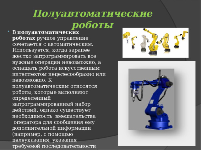 Полуавтоматические роботы В  полуавтоматических роботах  ручное управление сочетается с автоматическим. Используется, когда заранее жестко запрограммировать все нужные операции невозможно, а оснащать робота искусственным интеллектом нецелесообразно или невозможно. К полуавтоматическим относятся роботы, которые выполняют определенный запрограммированный набор действий, однако существует необходимость  вмешательства  оператора для сообщения ему дополнительной информации (например, с помощью целеуказания, указания требуемой последовательности действий и т. д.). 