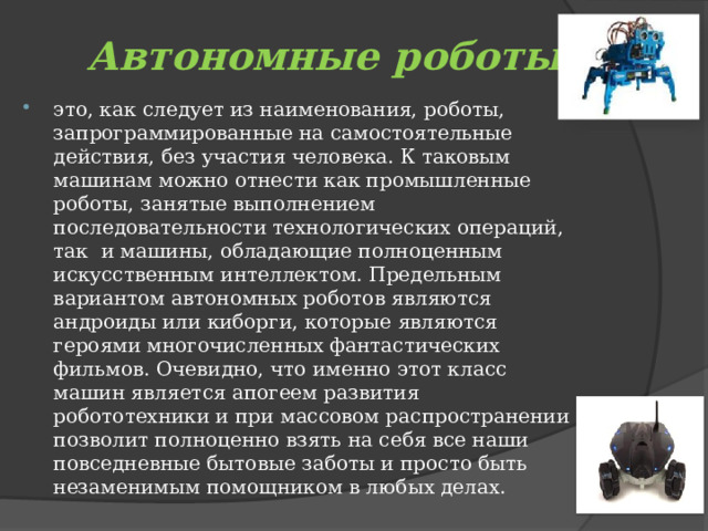 Автономные роботы это, как следует из наименования, роботы, запрограммированные на самостоятельные действия, без участия человека. К таковым машинам можно отнести как промышленные роботы, занятые выполнением последовательности технологических операций, так  и машины, обладающие полноценным искусственным интеллектом. Предельным вариантом автономных роботов являются андроиды или киборги, которые являются героями многочисленных фантастических фильмов. Очевидно, что именно этот класс машин является апогеем развития робототехники и при массовом распространении позволит полноценно взять на себя все наши повседневные бытовые заботы и просто быть незаменимым помощником в любых делах. 