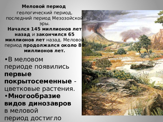 Меловой период   геологический период, последний период Мезозойской эры.  Начался 145 миллионов лет назад и закончился 65 миллионов лет назад. Меловой период  продолжался около 80 миллионов лет. В меловом периоде появились первые покрытосеменные - цветковые растения. Многообразие видов динозавров в меловой период достигло своего пика. 