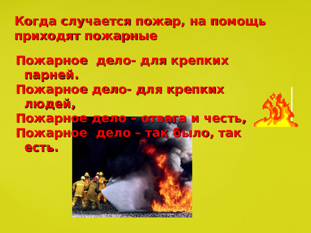 Когда случается пожар, на помощь приходят пожарные Пожарное дело- для крепких парней. Пожарное дело- для крепких людей, Пожарное дело – отвага и честь, Пожарное дело – так было, так есть. 