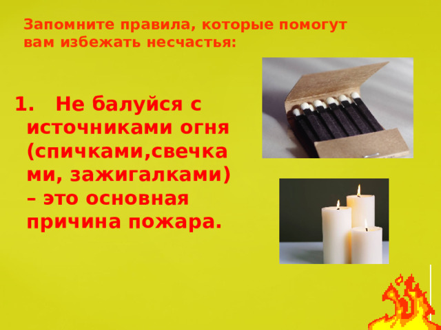 Запомните правила, которые помогут вам избежать несчастья: 1. Не балуйся с источниками огня (спичками,свечками, зажигалками) – это основная причина пожара. 