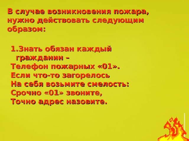 В случае возникновения пожара, нужно действовать следующим образом: 1.Знать обязан каждый гражданин – Телефон пожарных «01». Если что-то загорелось На себя возьмите смелость: Срочно «01» звоните, Точно адрес назовите. 