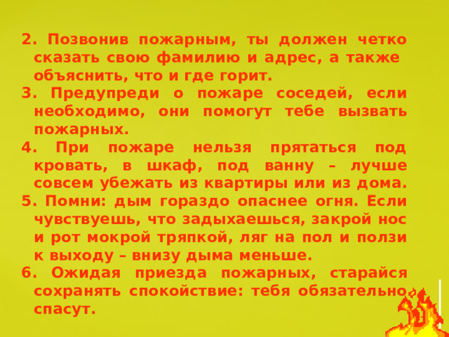 2. Позвонив пожарным, ты должен четко сказать свою фамилию и адрес, а также объяснить, что и где горит. 3. Предупреди о пожаре соседей, если необходимо, они помогут тебе вызвать пожарных. 4. При пожаре нельзя прятаться под кровать, в шкаф, под ванну – лучше совсем убежать из квартиры или из дома. 5. Помни: дым гораздо опаснее огня. Если чувствуешь, что задыхаешься, закрой нос и рот мокрой тряпкой, ляг на пол и ползи к выходу – внизу дыма меньше. 6. Ожидая приезда пожарных, старайся сохранять спокойствие: тебя обязательно спасут. 