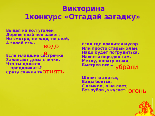 Викторина  1конкурс «Отгадай загадку»  Выпал на пол уголек, Деревянный пол зажег, Не смотри, не жди, не стой, А залей его..   Если младшие сестрички Зажигают дома спички, Что ты должен предпринять? Сразу спички те…  Если где хранится мусор Или просто старый хлам, Надо будет потрудиться, Навести порядок там. Метлу, лопату взяли Быстрее все…   Шипит и злится, Воды боится, С языком, а не лает, Без зубов ,а кусает.  водой убрали отнять огонь 