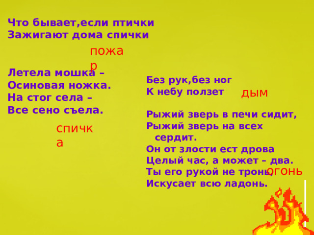 Что бывает,если птички Зажигают дома спички   Летела мошка – Осиновая ножка. На стог села – Все сено съела. пожар Без рук,без ног К небу ползет  Рыжий зверь в печи сидит, Рыжий зверь на всех сердит. Он от злости ест дрова Целый час, а может – два. Ты его рукой не тронь, Искусает всю ладонь. дым спичка огонь 