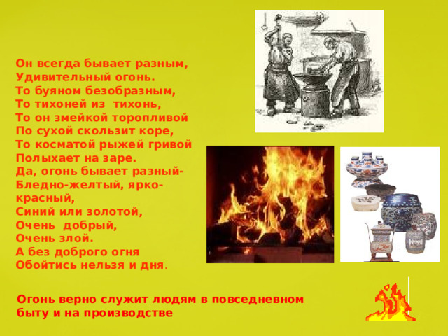 Он всегда бывает разным, Удивительный огонь. То буяном безобразным, То тихоней из тихонь, То он змейкой торопливой По сухой скользит коре, То косматой рыжей гривой Полыхает на заре. Да, огонь бывает разный- Бледно-желтый, ярко-красный, Синий или золотой, Очень добрый, Очень злой. А без доброго огня Обойтись нельзя и дня . Огонь верно служит людям в повседневном быту и на производстве 