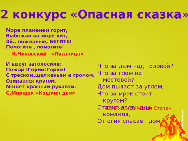 2 конкурс «Опасная сказка» Море пламенем горит, Выбежал на море кит, Эй., пожарные, БЕГИТЕ! Помогите , помогите!   И вдруг заголосили: Пожар !Горим!Горим! С треском,щелканьем и громом. Озирается кругом, Машет красным рукавом.  К.Чуковский «Путаница» Что за дым над головой? Что за гром на мостовой? Дом пылает за углом. Что за мрак стоит кругом? Ставит лестницы команда, От огня спасает дом. С.Маршак «Кошкин дом» С.Михалков «Дядя Степа» 