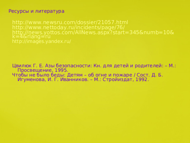 Ресурсы и литература http://www.newsru.com/dossier/21057.html http://www.nettoday.ru/incidents/page/76/ http://news.yottos.com/AllNews.aspx?start=345&numb=10&k=4&rlang=ru http://images.yandex.ru / Цвилюк Г. Е. Азы безопасности: Кн. для детей и родителей: – М.: Просвещение, 1995. Чтобы не было беды: Детям – об огне и пожаре / Сост. Д. Б. Игуменова, И. Г. Иванников. – М.: Стройиздат, 1992. 