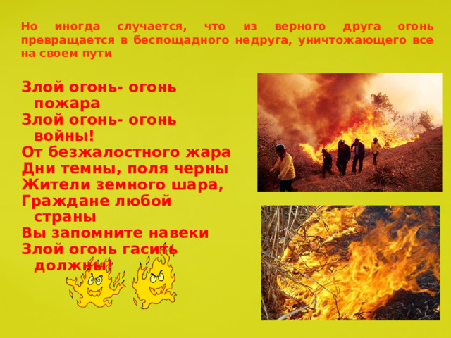 Но иногда случается, что из верного друга огонь превращается в беспощадного недруга, уничтожающего все на своем пути Злой огонь- огонь пожара Злой огонь- огонь войны! От безжалостного жара Дни темны, поля черны Жители земного шара, Граждане любой страны Вы запомните навеки Злой огонь гасить должны! 