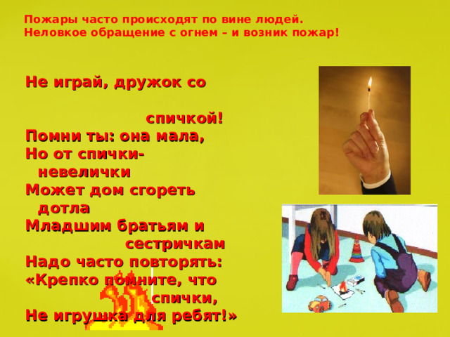 Пожары часто происходят по вине людей. Неловкое обращение с огнем – и возник пожар! Не играй, дружок со  спичкой! Помни ты: она мала, Но от спички- невелички Может дом сгореть дотла Младшим братьям и  сестричкам Надо часто повторять: «Крепко помните, что  спички, Не игрушка для ребят!» 