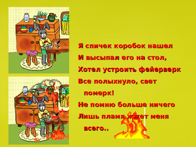 Я спичек коробок нашел И высыпал его на стол, Хотел устроить фейерверк Все полыхнуло, свет померк! Не помню больше ничего Лишь пламя жжет меня всего.. 