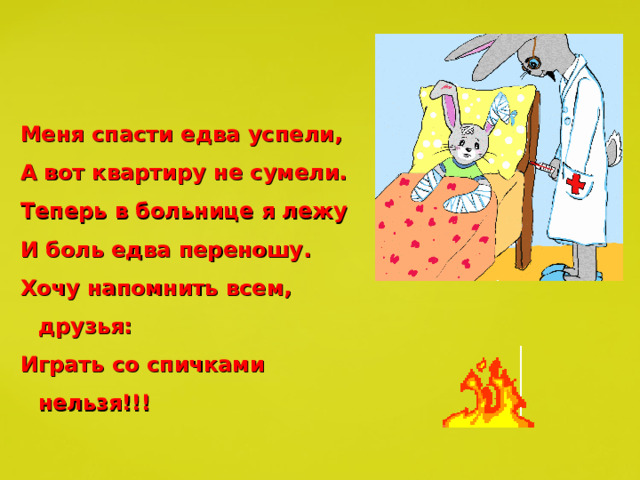 Меня спасти едва успели, А вот квартиру не сумели. Теперь в больнице я лежу И боль едва переношу. Хочу напомнить всем, друзья: Играть со спичками нельзя!!! 