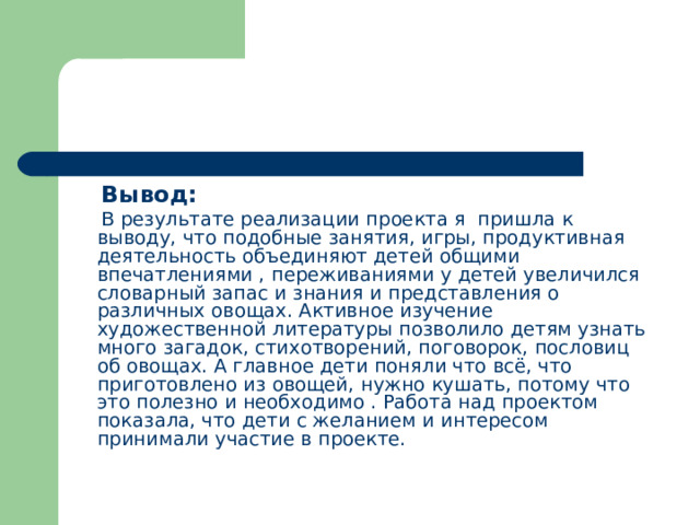  Вывод:  В результате реализации проекта я пришла к выводу, что подобные занятия, игры, продуктивная деятельность объединяют детей общими впечатлениями , переживаниями у детей увеличился словарный запас и знания и представления о различных овощах. Активное изучение художественной литературы позволило детям узнать много загадок, стихотворений, поговорок, пословиц об овощах. А главное дети поняли что всё, что приготовлено из овощей, нужно кушать, потому что это полезно и необходимо . Работа над проектом показала, что дети с желанием и интересом принимали участие в проекте. 