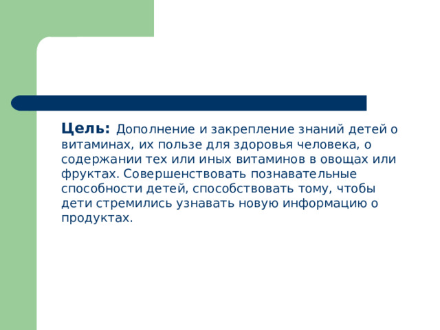  Цель:  Дополнение и закрепление знаний детей о витаминах, их пользе для здоровья человека, о содержании тех или иных витаминов в овощах или фруктах. Совершенствовать познавательные способности детей, способствовать тому, чтобы дети стремились узнавать новую информацию о продуктах. 