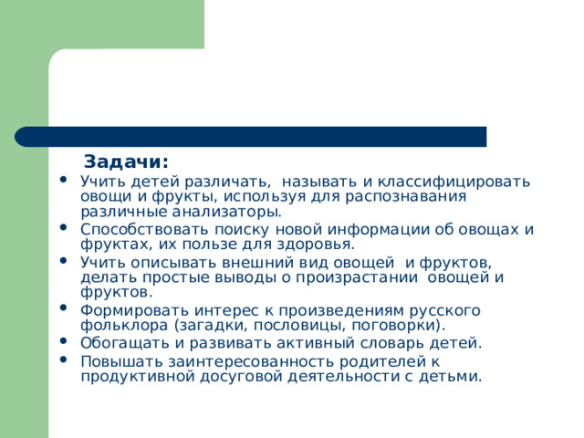  Задачи: Учить детей различать,  называть и классифицировать овощи и фрукты, используя для распознавания различные анализаторы. Способствовать поиску новой информации об овощах и фруктах, их пользе для здоровья. Учить описывать внешний вид овощей  и фруктов,  делать простые выводы о произрастании  овощей и фруктов. Формировать интерес к произведениям русского фольклора (загадки, пословицы, поговорки). Обогащать и развивать активный словарь детей. Повышать заинтересованность родителей к продуктивной досуговой деятельности с детьми. 