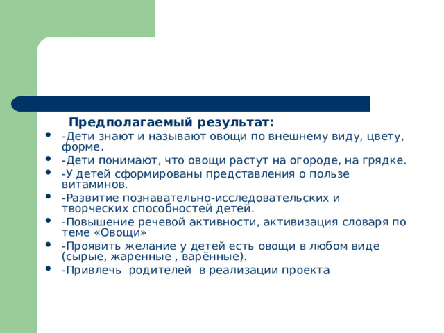  Предполагаемый результат: -Дети знают и называют овощи по внешнему виду, цвету, форме. -Дети понимают, что овощи растут на огороде, на грядке. -У детей сформированы представления о пользе витаминов. -Развитие познавательно-исследовательских и творческих способностей детей. -Повышение речевой активности, активизация словаря по теме «Овощи» -Проявить желание у детей есть овощи в любом виде (сырые, жаренные , варённые). -Привлечь  родителей  в реализации проекта 