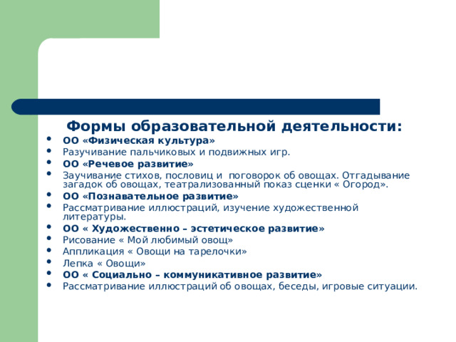  Формы образовательной деятельности: ОО «Физическая культура» Разучивание пальчиковых и подвижных игр. ОО «Речевое развитие» Заучивание стихов, пословиц и поговорок об овощах. Отгадывание загадок об овощах, театрализованный показ сценки « Огород». ОО «Познавательное развитие» Рассматривание иллюстраций, изучение художественной литературы. ОО « Художественно – эстетическое развитие» Рисование « Мой любимый овощ» Аппликация « Овощи на тарелочки» Лепка « Овощи» ОО « Социально – коммуникативное развитие» Рассматривание иллюстраций об овощах, беседы, игровые ситуации. 