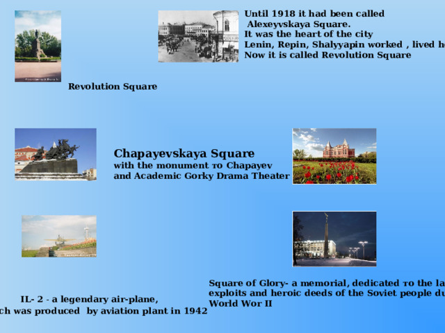 Until 1918 it had been called  Alexeyvskaya Square. It was the heart of the city Lenin, Repin, Shalyyapin worked , lived here. Now it is called Revolution Square Revolution Square Chapayevskaya Square with the monument то Chapayev and Academic Gorky Drama Theater  Square of Glory- a memorial, dedicated то the labour exploits and heroic deeds of the Soviet people during World Wor II  IL- 2 - a legendary air-plane,  which was produced by aviation plant in 1942 