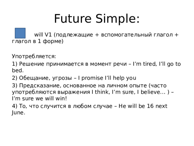 Future Simple:  will V1 (подлежащие + вспомогательный глагол + глагол в 1 форме) Употребляется: 1) Решение принимается в момент речи – I’m tired, I’ll go to bed. 2) Обещание, угрозы – I promise I’ll help you 3) Предсказание, основанное на личном опыте (часто употребляются выражения I think, I’m sure, I believe… ) – I’m sure we will win! 4) То, что случится в любом случае – He will be 16 next June. 