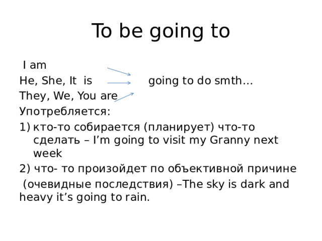 To be going to  I am He, She, It is going to do smth… They, We, You are Употребляется: кто-то собирается (планирует) что-то сделать – I’m going to visit my Granny next week 2) что- то произойдет по объективной причине  (очевидные последствия) –The sky is dark and heavy it’s going to rain. 