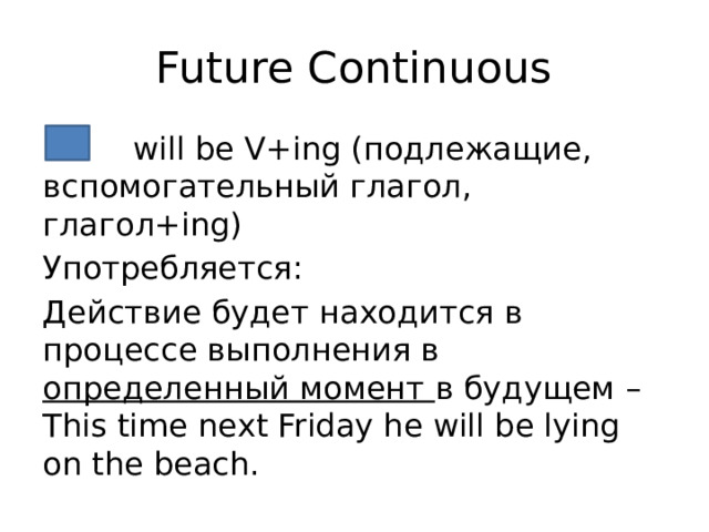 Future Continuous  will be V+ing (подлежащие, вспомогательный глагол, глагол+ing) Употребляется: Действие будет находится в процессе выполнения в определенный момент в будущем – This time next Friday he will be lying on the beach. 