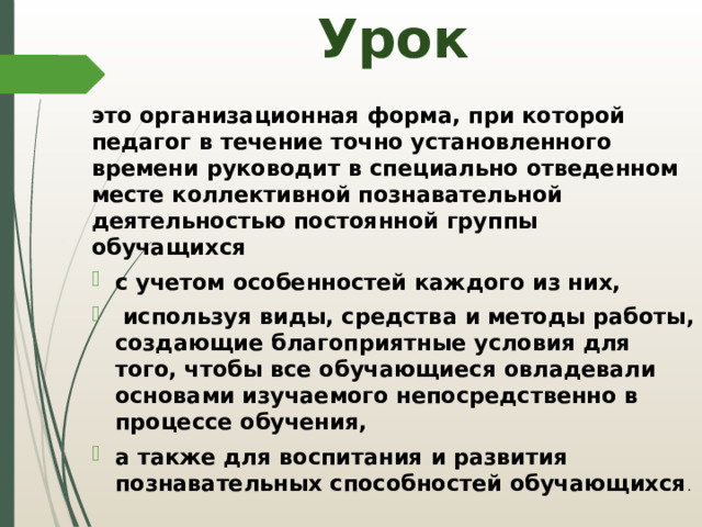 Урок это организационная форма, при которой педагог в течение точно установленного времени руководит в специально отведенном месте коллективной познавательной деятельностью постоянной группы обучащихся с учетом особенностей каждого из них,  используя виды, средства и методы работы, создающие благоприятные условия для того, чтобы все обучающиеся овладевали основами изучаемого непосредственно в процессе обучения, а также для воспитания и развития познавательных способностей обучающихся . 