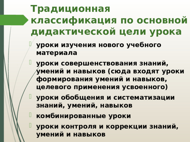 Традиционная классификация по основной дидактической цели урока уроки изучения нового учебного материала уроки совершенствования знаний, умений и навыков (сюда входят уроки формирования умений и навыков, целевого применения усвоенного) уроки обобщения и систематизации знаний, умений, навыков комбинированные уроки уроки контроля и коррекции знаний, умений и навыков 