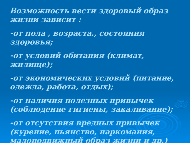 Возможность вести здоровый образ жизни зависит : -от пола , возраста., состояния здоровья; -от условий обитания (климат, жилище); -от экономических условий (питание, одежда, работа, отдых); -от наличия полезных привычек (соблюдение гигиены, закаливание); -от отсутствия вредных привычек (курение, пьянство, наркомания, малоподвижный образ жизни и др.) В понятие «здоровый образ жизни» входят следующие составляющие: 