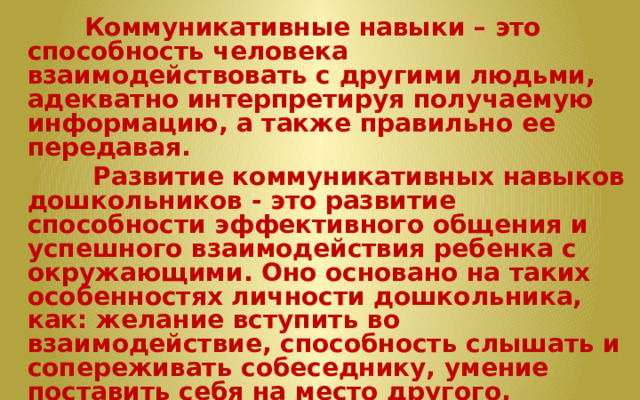  Коммуникативные навыки – это способность человека взаимодействовать с другими людьми, адекватно интерпретируя получаемую информацию, а также правильно ее передавая.  Развитие коммуникативных навыков дошкольников - это развитие способности эффективного общения и успешного взаимодействия ребенка с окружающими. Оно основано на таких особенностях личности дошкольника, как: желание вступить во взаимодействие, способность слышать и сопереживать собеседнику, умение поставить себя на место другого, считаться интересами и замыслами других людей.   Эффективной формой формирования коммуникативных навыков совместно с развитием связной речи является театрализованная игра.   